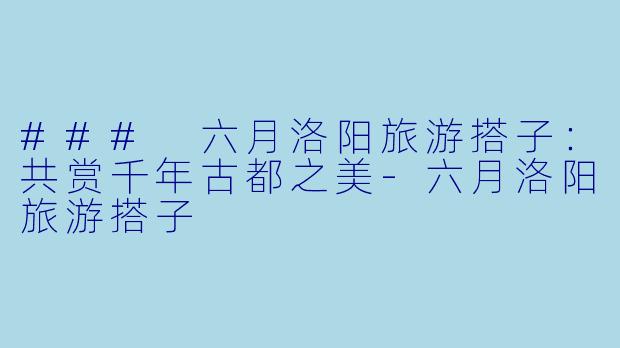 ### 六月洛阳旅游搭子：共赏千年古都之美-六月洛阳旅游搭子