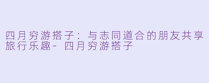 四月穷游搭子:与志同道合的朋友共享旅行乐趣