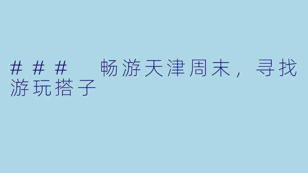 ### 畅游天津周末，寻找游玩搭子