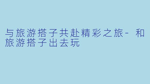 与旅游搭子共赴精彩之旅-和旅游搭子出去玩