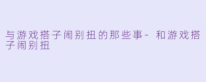 与游戏搭子闹别扭的那些事-和游戏搭子闹别扭