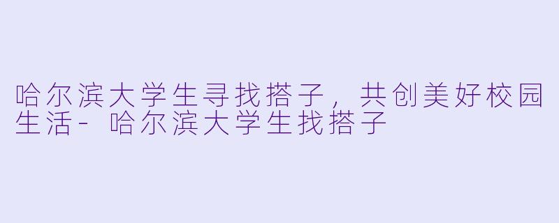 哈尔滨大学生寻找搭子，共创美好校园生活-哈尔滨大学生找搭子