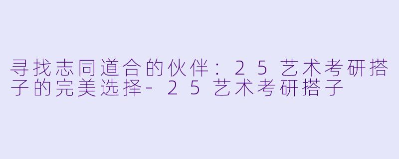 寻找志同道合的伙伴:25艺术考研搭子的完美选择