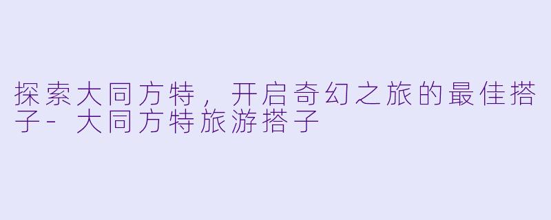 探索大同方特，开启奇幻之旅的最佳搭子-大同方特旅游搭子