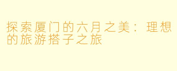 探索厦门的六月之美：理想的旅游搭子之旅