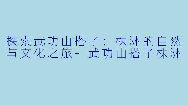 探索武功山搭子：株洲的自然与文化之旅-武功山搭子株洲