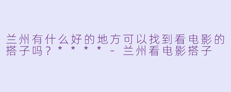 兰州有什么好的地方可以找到看电影的搭子吗？****