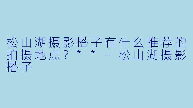 松山湖摄影搭子有什么推荐的拍摄地点?**