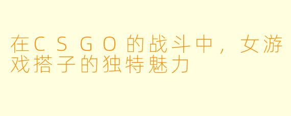 在CSGO的战斗中，女游戏搭子的独特魅力