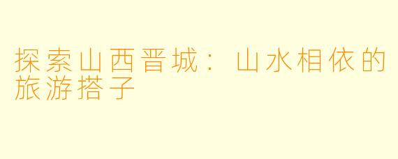 探索山西晋城：山水相依的旅游搭子