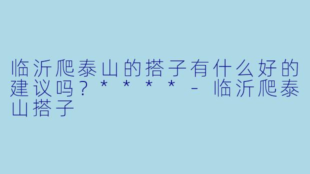 临沂爬泰山的搭子有什么好的建议吗?****