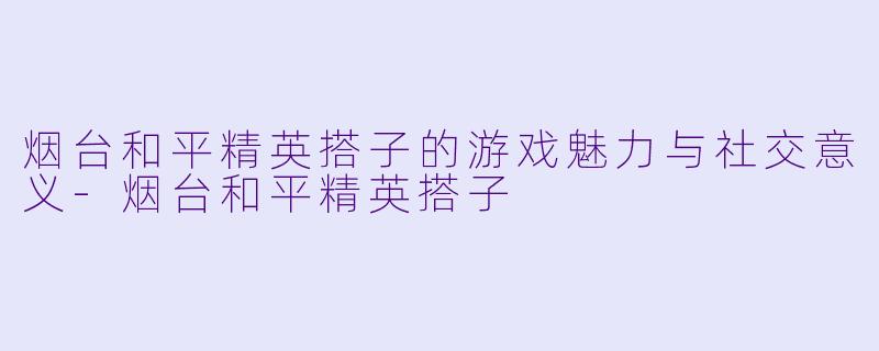 烟台和平精英搭子的游戏魅力与社交意义-烟台和平精英搭子