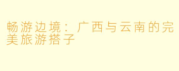 畅游边境：广西与云南的完美旅游搭子