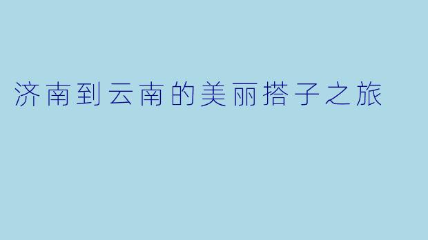 济南到云南的美丽搭子之旅