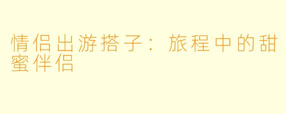情侣出游搭子：旅程中的甜蜜伴侣