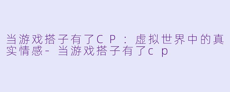 当游戏搭子有了CP：虚拟世界中的真实情感-当游戏搭子有了cp