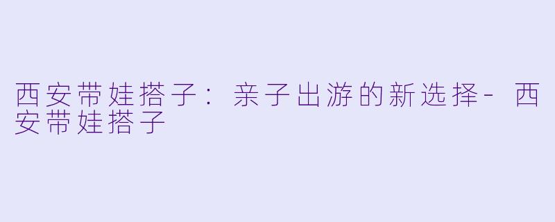 西安带娃搭子：亲子出游的新选择-西安带娃搭子