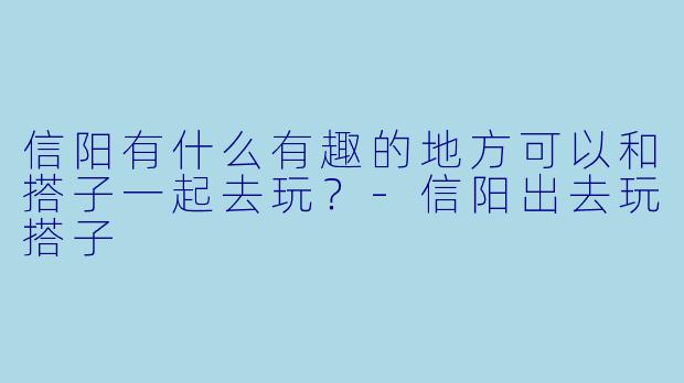 信阳有什么有趣的地方可以和搭子一起去玩？