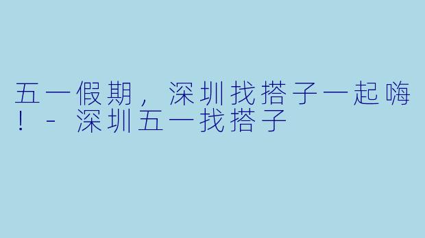 五一假期，深圳找搭子一起嗨！-深圳五一找搭子