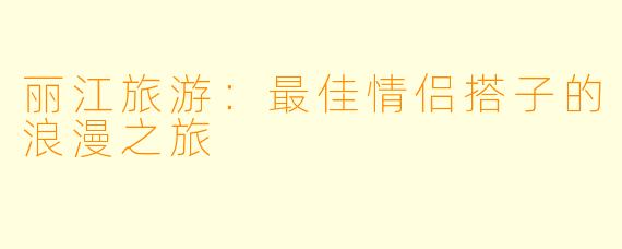 丽江旅游：最佳情侣搭子的浪漫之旅