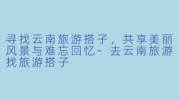 寻找云南旅游搭子，共享美丽风景与难忘回忆-去云南旅游找旅游搭子