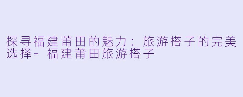 探寻福建莆田的魅力:旅游搭子的完美选择