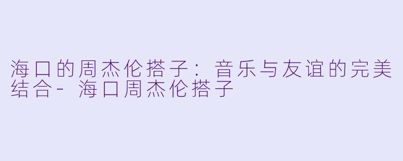 海口的周杰伦搭子:音乐与友谊的完美结合