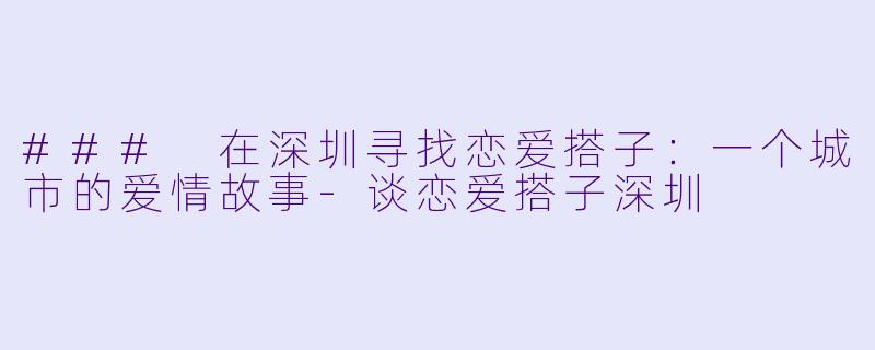 ### 在深圳寻找恋爱搭子：一个城市的爱情故事-谈恋爱搭子深圳