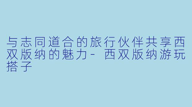 与志同道合的旅行伙伴共享西双版纳的魅力-西双版纳游玩搭子