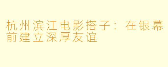 杭州滨江电影搭子：在银幕前建立深厚友谊