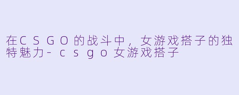在CSGO的战斗中,女游戏搭子的独特魅力
