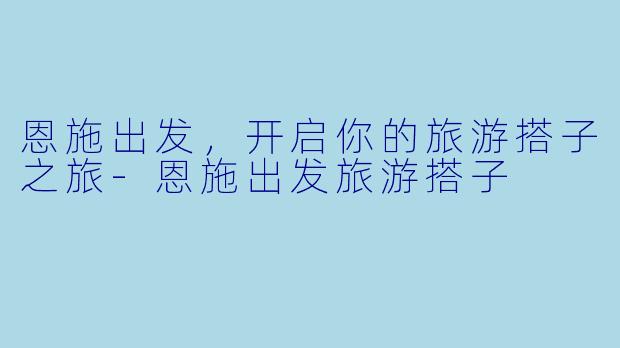 恩施出发，开启你的旅游搭子之旅-恩施出发旅游搭子