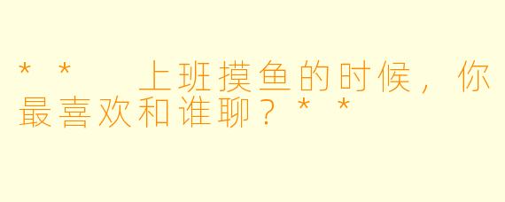 ** 上班摸鱼的时候，你最喜欢和谁聊？**