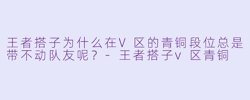 王者搭子为什么在V区的青铜段位总是带不动队友呢？-王者搭子v区青铜