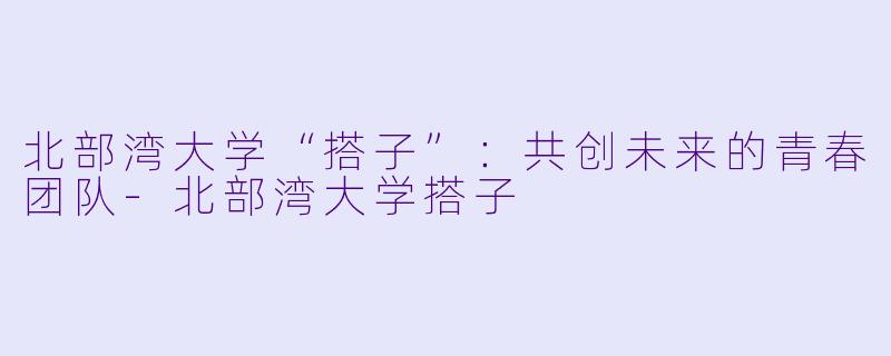 北部湾大学“搭子”：共创未来的青春团队-北部湾大学搭子