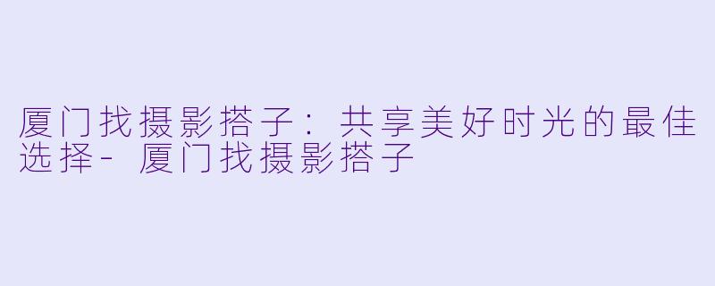 厦门找摄影搭子：共享美好时光的最佳选择-厦门找摄影搭子