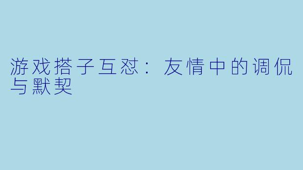 游戏搭子互怼：友情中的调侃与默契