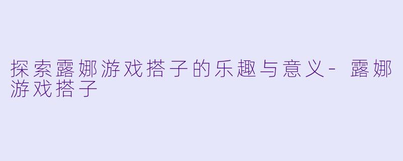 探索露娜游戏搭子的乐趣与意义-露娜游戏搭子