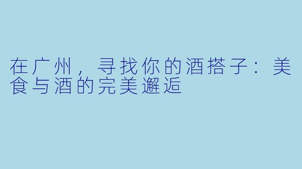 在广州,寻找你的酒搭子:美食与酒的完美邂逅