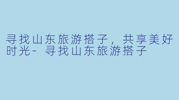 寻找山东旅游搭子，共享美好时光-寻找山东旅游搭子