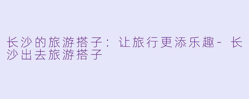 长沙的旅游搭子：让旅行更添乐趣-长沙出去旅游搭子