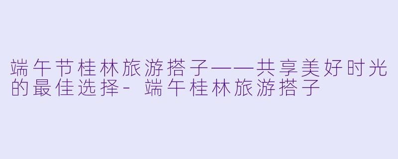 端午节桂林旅游搭子——共享美好时光的最佳选择-端午桂林旅游搭子