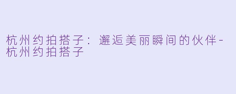 杭州约拍搭子：邂逅美丽瞬间的伙伴-杭州约拍搭子