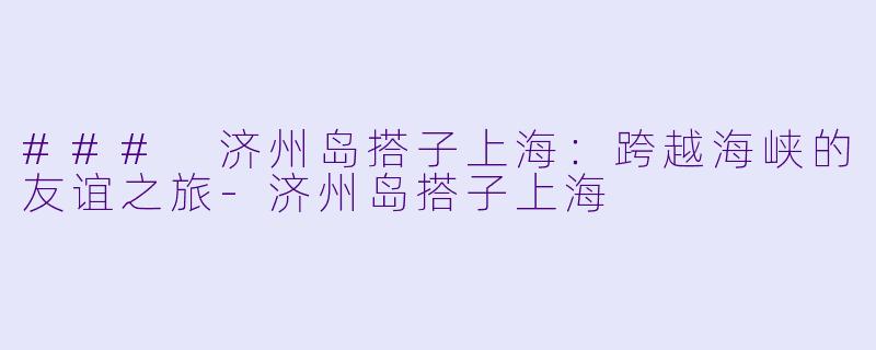 ### 济州岛搭子上海：跨越海峡的友谊之旅-济州岛搭子上海