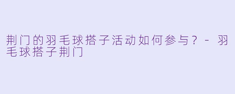 荆门的羽毛球搭子活动如何参与？-羽毛球搭子荆门