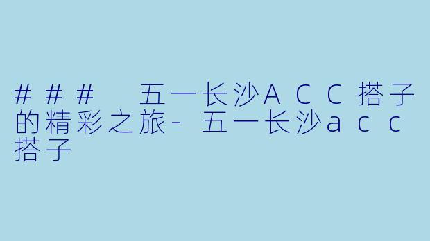 ### 五一长沙ACC搭子的精彩之旅-五一长沙acc搭子