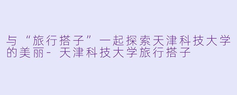 与“旅行搭子”一起探索天津科技大学的美丽-天津科技大学旅行搭子