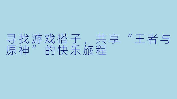 寻找游戏搭子,共享“王者与原神”的快乐旅程