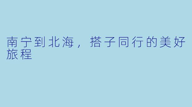南宁到北海,搭子同行的美好旅程