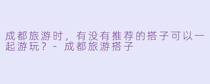 成都旅游时，有没有推荐的搭子可以一起游玩？-成都旅游搭子